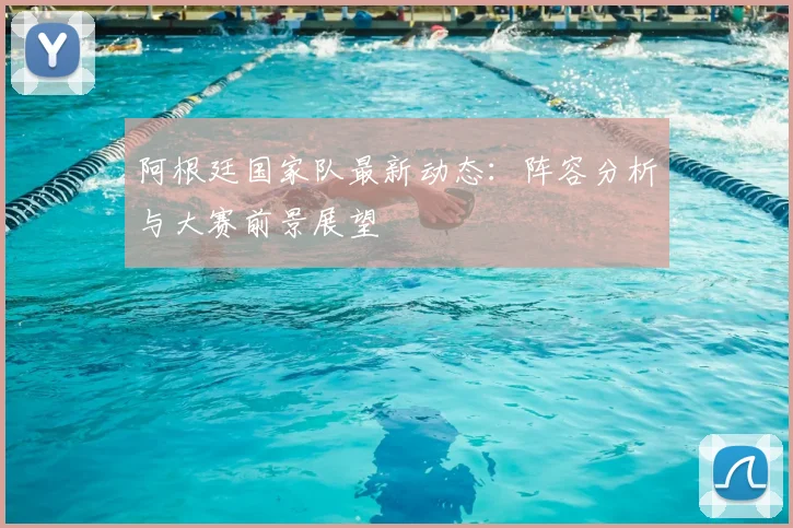 阿根廷国家队最新动态:阵容分析与大赛前景展望