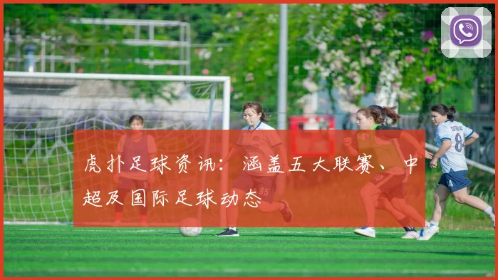 虎扑足球资讯:涵盖五大联赛、中超及国际足球动态